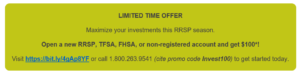 Limited Time OFFER Maximize your investments this RRSP season. Open a new RRSP, TFSA, FHSA, or non-registered account and get $100*! Visit https://bit.ly/4gAp8YF or call 1.800.263.9541 (cite promo code Invest100) to get started today. 