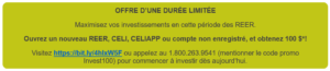 OFFRE D’UNE DURÉE LIMITÉE Maximisez vos investissements en cette période des REER. Ouvrez un nouveau REER, CELI, CELIAPP ou compte non enregistré, et obtenez 100 $*! Visitez https://bit.ly/4hlxW5F ou appelez au 1.800.263.9541 (mentionner le code promo Invest100) pour commencer à investir dès aujourd’hui. 